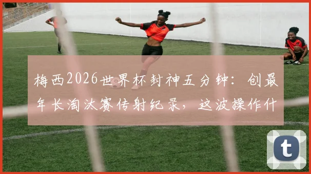 梅西2026世界杯封神五分钟:创最年长淘汰赛传射纪录,这波操作什么水平?