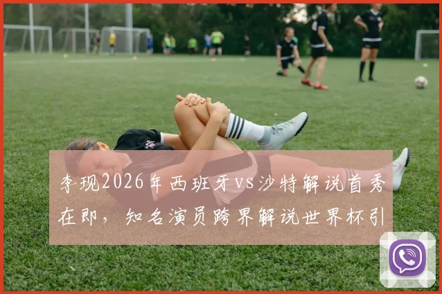 李现2026年西班牙vs沙特解说首秀在即，知名演员跨界解说世界杯引关注，赛前准备细节曝光
