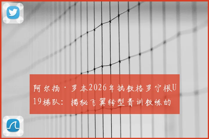阿尔扬·罗本2026年执教格罗宁根U19梯队：揭秘飞翼转型青训教练的战术理念与晋升之路，附格罗宁根青训体系解析