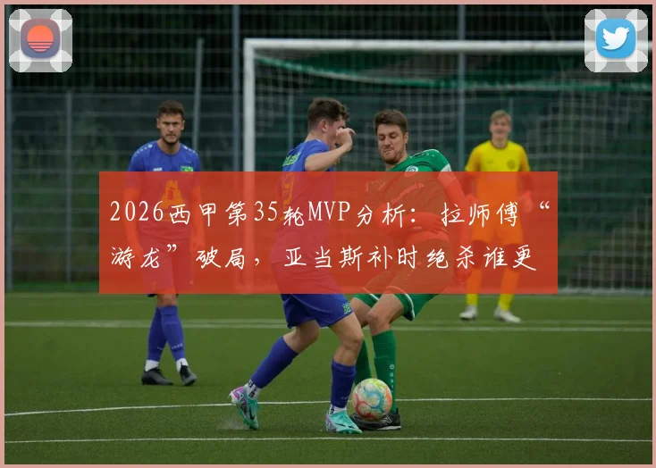 2026西甲第35轮MVP分析：拉师傅“游龙”破局，亚当斯补时绝杀谁更胜一筹？