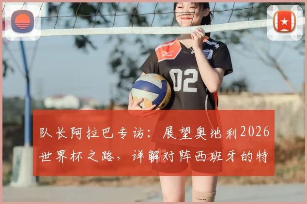 队长阿拉巴专访:展望奥地利2026世界杯之路,详解对阵西班牙的特殊情感与国家队使命