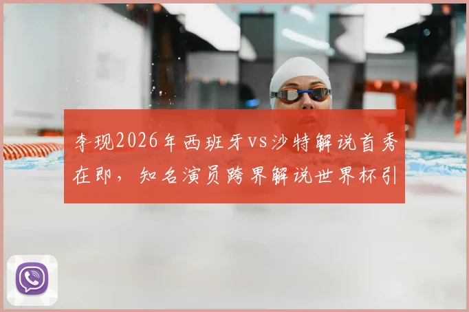 李现2026年西班牙vs沙特解说首秀在即,知名演员跨界解说世界杯引关注,赛前准备细节曝光